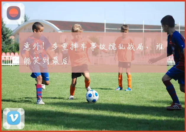意外！多重摔车事故搅乱战局，谁能笑到最后