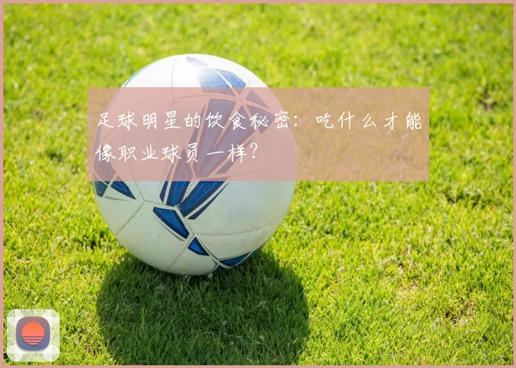 足球明星的饮食秘密：吃什么才能像职业球员一样？