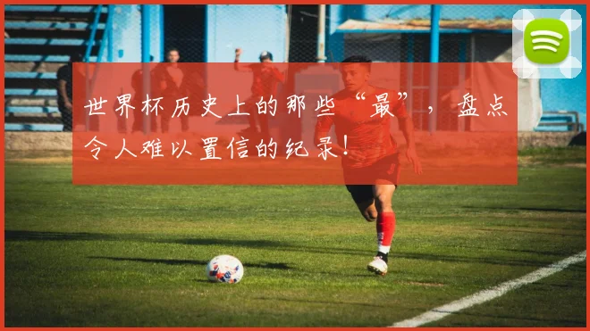世界杯历史上的那些“最”,盘点令人难以置信的纪录!