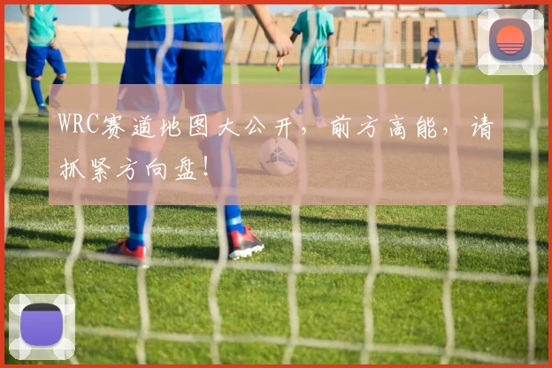 WRC赛道地图大公开,前方高能,请抓紧方向盘!