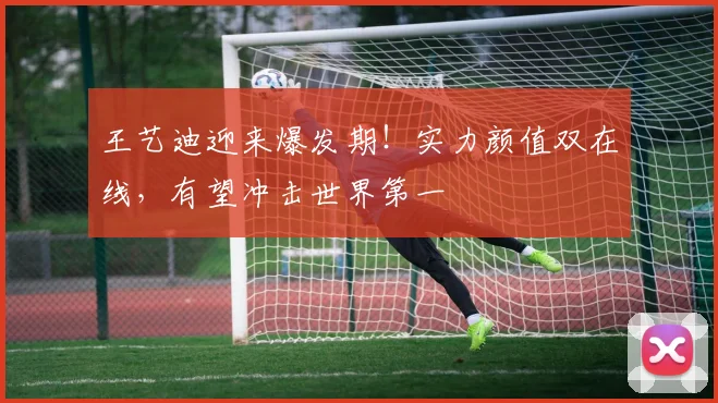 王艺迪迎来爆发期!实力颜值双在线,有望冲击世界第一