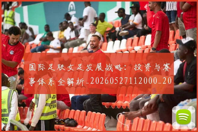 国际足联女足发展战略:投资与赛事体系全解析_20260527112000_20260707020346
