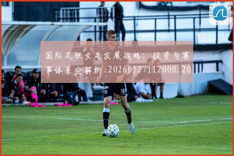 国际足联女足发展战略：投资与赛事体系全解析_20260527112000_20260707020346