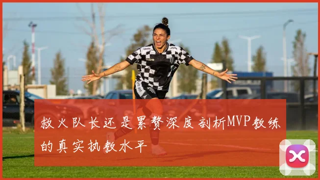 救火队长还是累赘深度剖析MVP教练的真实执教水平