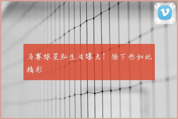马赛球星私生活曝光!场下也如此精彩